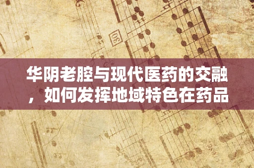 华阴老腔与现代医药的交融，如何发挥地域特色在药品命名与宣传中的独特魅力？
