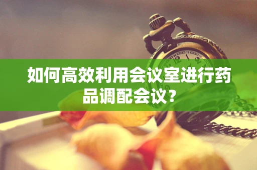 如何高效利用会议室进行药品调配会议？
