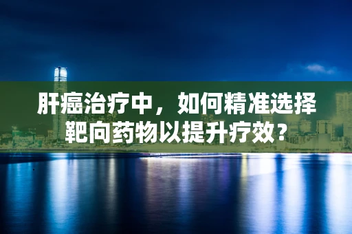 肝癌治疗中，如何精准选择靶向药物以提升疗效？