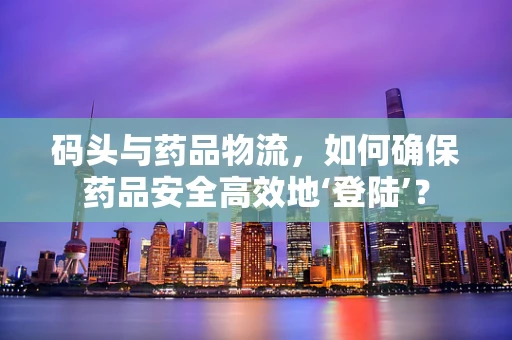 码头与药品物流，如何确保药品安全高效地‘登陆’？