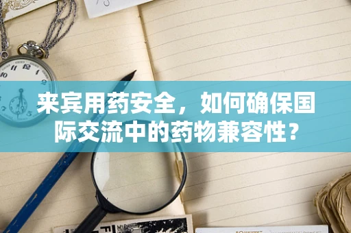 来宾用药安全，如何确保国际交流中的药物兼容性？