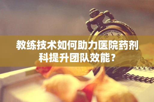 教练技术如何助力医院药剂科提升团队效能？