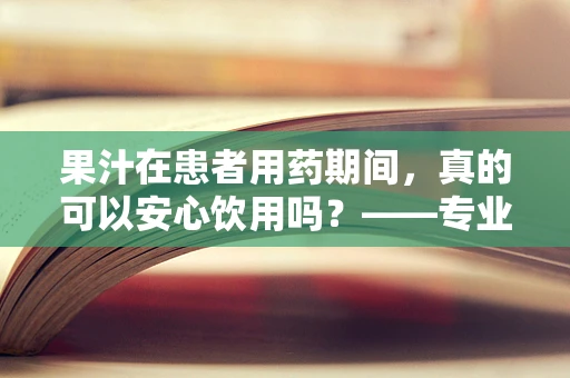 果汁在患者用药期间，真的可以安心饮用吗？——专业药师视角的解答