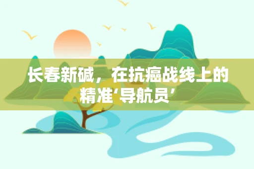 长春新碱，在抗癌战线上的精准‘导航员’