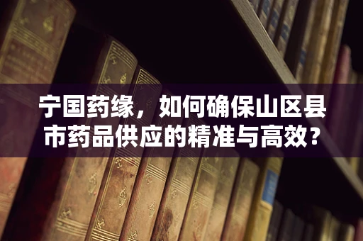 宁国药缘，如何确保山区县市药品供应的精准与高效？