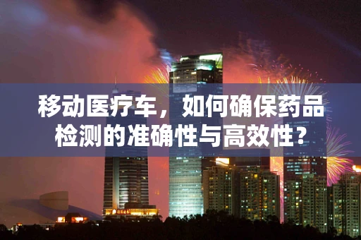 移动医疗车，如何确保药品检测的准确性与高效性？