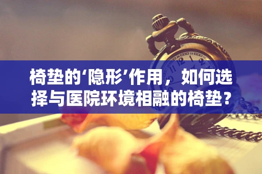 椅垫的‘隐形’作用，如何选择与医院环境相融的椅垫？