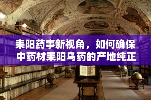 耒阳药事新视角，如何确保中药材耒阳乌药的产地纯正与质量稳定？