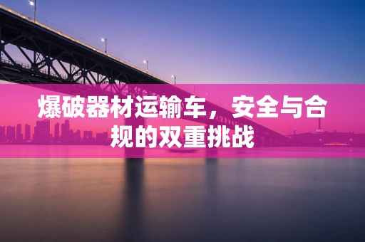 爆破器材运输车，安全与合规的双重挑战