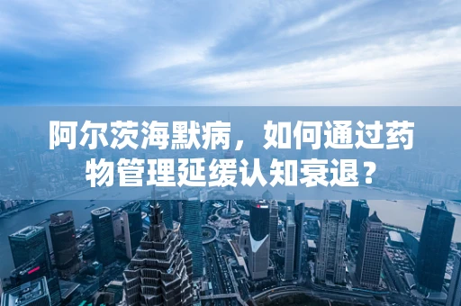 阿尔茨海默病，如何通过药物管理延缓认知衰退？