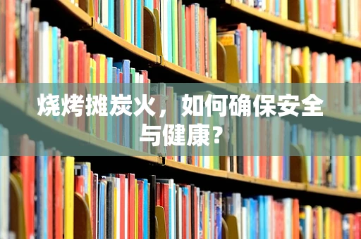 烧烤摊炭火，如何确保安全与健康？