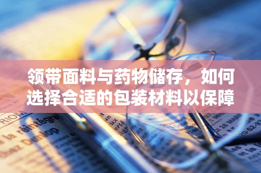 领带面料与药物储存，如何选择合适的包装材料以保障药品安全？