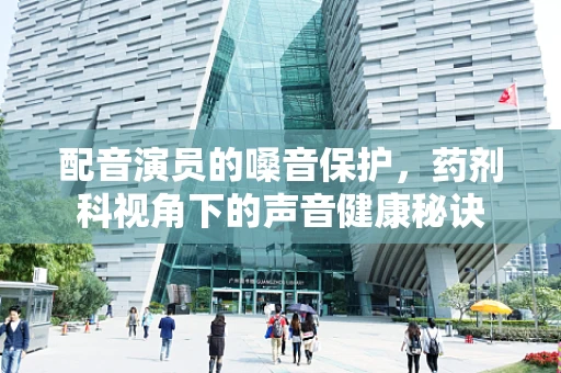 配音演员的嗓音保护，药剂科视角下的声音健康秘诀