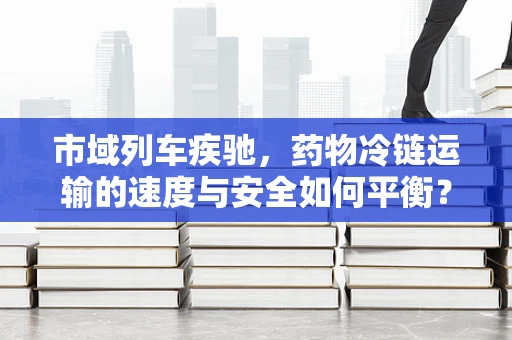 市域列车疾驰，药物冷链运输的速度与安全如何平衡？