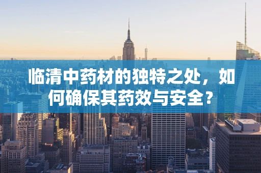 临清中药材的独特之处，如何确保其药效与安全？