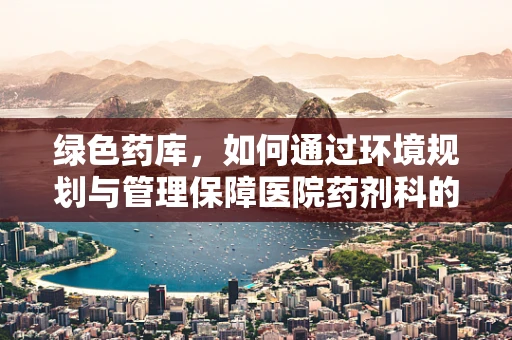 绿色药库，如何通过环境规划与管理保障医院药剂科的安全与效率？