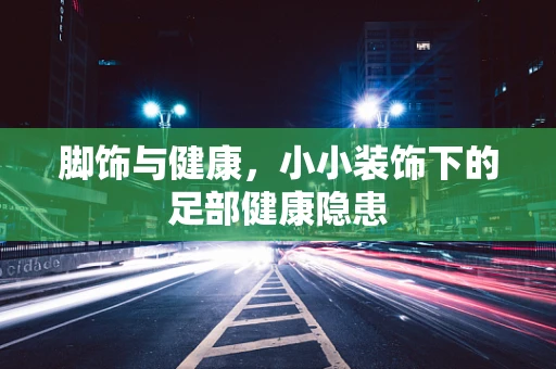 脚饰与健康，小小装饰下的足部健康隐患