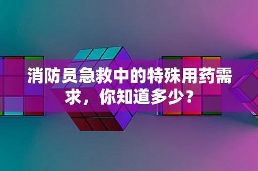 消防员急救中的特殊用药需求，你知道多少？