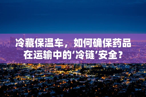 冷藏保温车，如何确保药品在运输中的‘冷链’安全？
