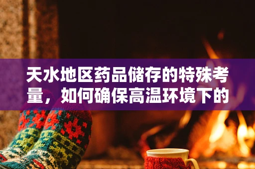 天水地区药品储存的特殊考量，如何确保高温环境下的药物稳定性？