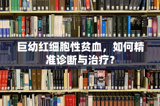 巨幼红细胞性贫血，如何精准诊断与治疗？
