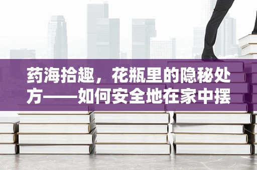 药海拾趣，花瓶里的隐秘处方——如何安全地在家中摆放鲜花？