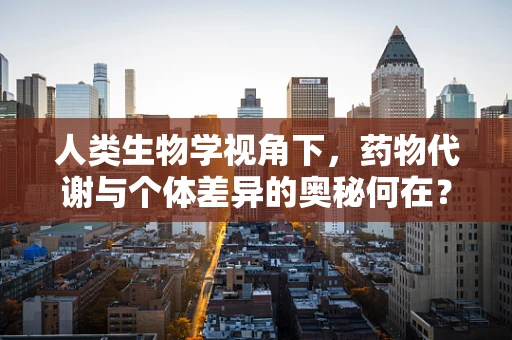 人类生物学视角下，药物代谢与个体差异的奥秘何在？