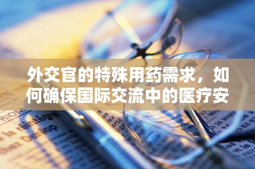 外交官的特殊用药需求，如何确保国际交流中的医疗安全？