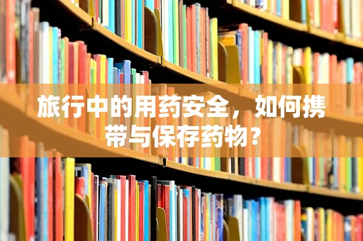 旅行中的用药安全，如何携带与保存药物？
