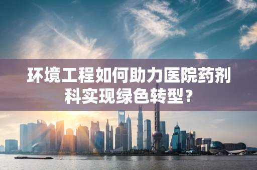 环境工程如何助力医院药剂科实现绿色转型？