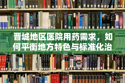晋城地区医院用药需求，如何平衡地方特色与标准化治疗？