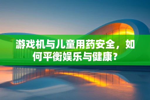 游戏机与儿童用药安全，如何平衡娱乐与健康？