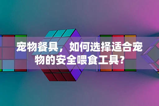 宠物餐具，如何选择适合宠物的安全喂食工具？