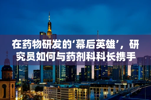 在药物研发的‘幕后英雄’，研究员如何与药剂科科长携手推进新药上市？