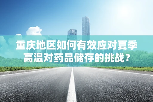 重庆地区如何有效应对夏季高温对药品储存的挑战？