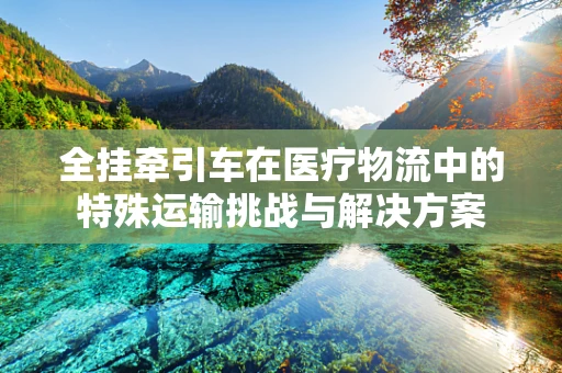 全挂牵引车在医疗物流中的特殊运输挑战与解决方案