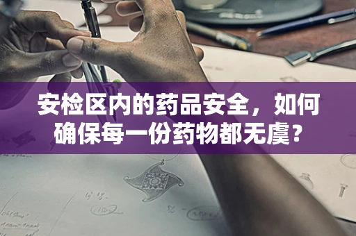 安检区内的药品安全，如何确保每一份药物都无虞？