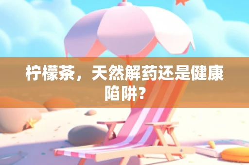 柠檬茶，天然解药还是健康陷阱？