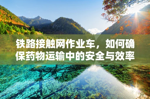 铁路接触网作业车，如何确保药物运输中的安全与效率？