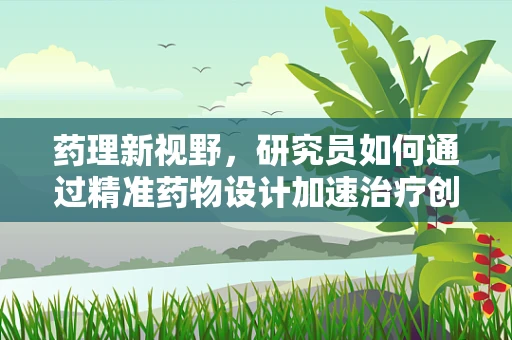 药理新视野，研究员如何通过精准药物设计加速治疗创新？