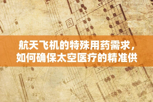 航天飞机的特殊用药需求，如何确保太空医疗的精准供给？