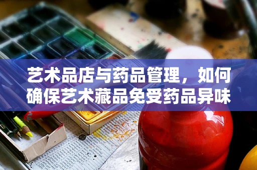 艺术品店与药品管理，如何确保艺术藏品免受药品异味影响？