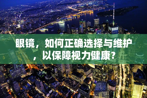 眼镜，如何正确选择与维护，以保障视力健康？