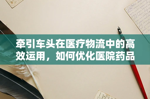 牵引车头在医疗物流中的高效运用，如何优化医院药品配送？