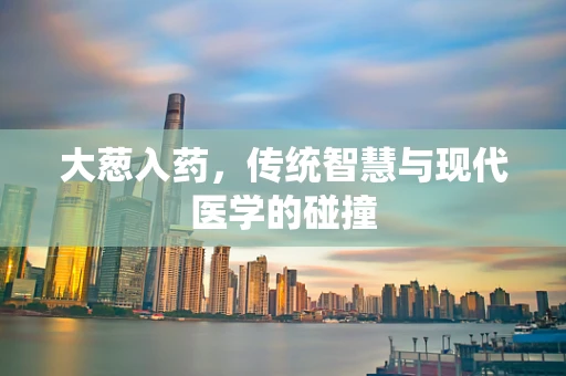 大葱入药，传统智慧与现代医学的碰撞