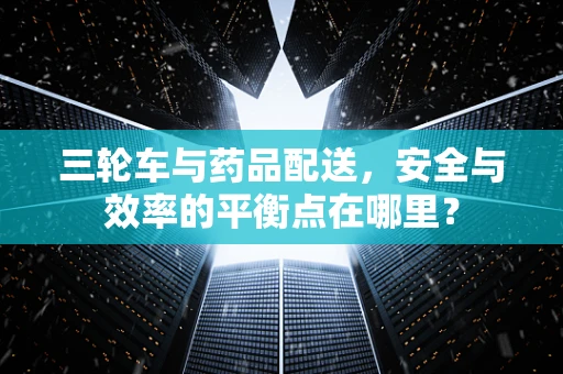 三轮车与药品配送，安全与效率的平衡点在哪里？