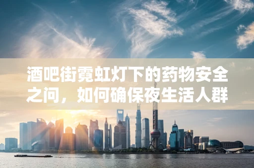 酒吧街霓虹灯下的药物安全之问，如何确保夜生活人群的用药安全？