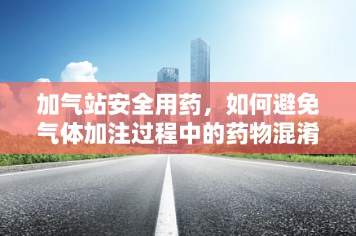 加气站安全用药，如何避免气体加注过程中的药物混淆？