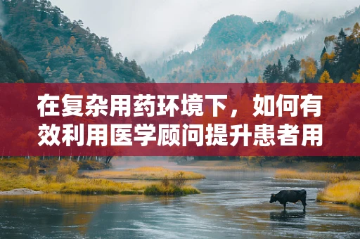 在复杂用药环境下，如何有效利用医学顾问提升患者用药安全？