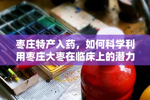 枣庄特产入药，如何科学利用枣庄大枣在临床上的潜力？